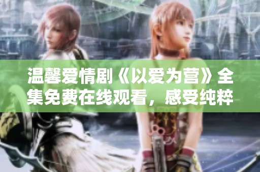 温馨爱情剧《以爱为营》全集免费在线观看，感受纯粹真爱故事