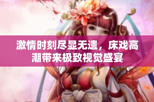 激情时刻尽显无遗，床戏高潮带来极致视觉盛宴