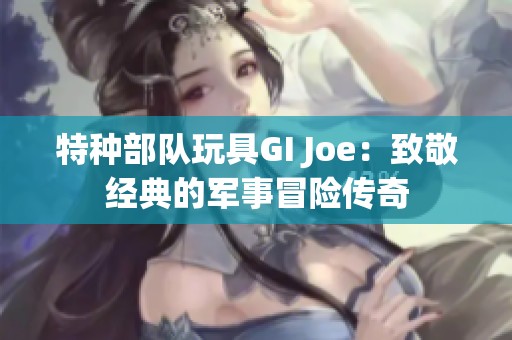 特种部队玩具GI Joe：致敬经典的军事冒险传奇