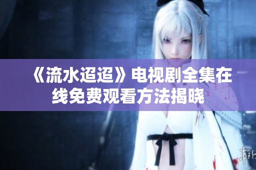 《流水迢迢》电视剧全集在线免费观看方法揭晓